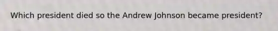 Which president died so the Andrew Johnson became president?