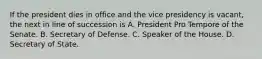 If the president dies in office and the vice presidency is vacant, the next in line of succession is A. President Pro Tempore of the Senate. B. Secretary of Defense. C. Speaker of the House. D. Secretary of State.