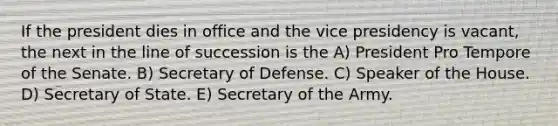 If the president dies in office and the vice presidency is vacant, the next in the line of succession is the A) President Pro Tempore of the Senate. B) Secretary of Defense. C) Speaker of the House. D) Secretary of State. E) Secretary of the Army.