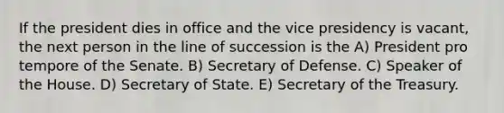 If the president dies in office and the vice presidency is vacant, the next person in the line of succession is the A) President pro tempore of the Senate. B) Secretary of Defense. C) Speaker of the House. D) Secretary of State. E) Secretary of the Treasury.