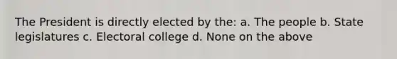 The President is directly elected by the: a. The people b. State legislatures c. Electoral college d. None on the above