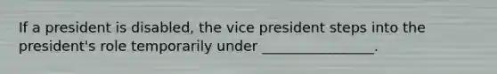 If a president is disabled, the vice president steps into the president's role temporarily under ________________.