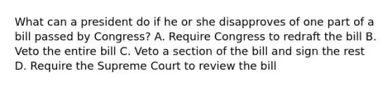 What can a president do if he or she disapproves of one part of a bill passed by Congress? A. Require Congress to redraft the bill B. Veto the entire bill C. Veto a section of the bill and sign the rest D. Require the Supreme Court to review the bill