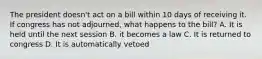 The president doesn't act on a bill within 10 days of receiving it. If congress has not adjourned, what happens to the bill? A. It is held until the next session B. it becomes a law C. It is returned to congress D. It is automatically vetoed