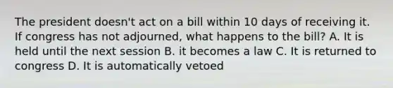 The president doesn't act on a bill within 10 days of receiving it. If congress has not adjourned, what happens to the bill? A. It is held until the next session B. it becomes a law C. It is returned to congress D. It is automatically vetoed