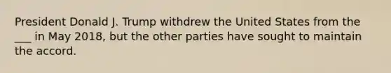 President Donald J. Trump withdrew the United States from the ___ in May 2018, but the other parties have sought to maintain the accord.