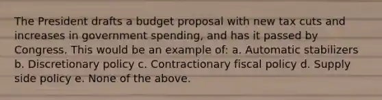 The President drafts a budget proposal with new tax cuts and increases in government spending, and has it passed by Congress. This would be an example of: a. Automatic stabilizers b. Discretionary policy c. Contractionary fiscal policy d. Supply side policy e. None of the above.