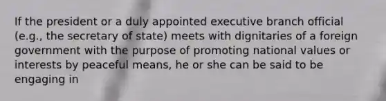 If the president or a duly appointed executive branch official (e.g., the secretary of state) meets with dignitaries of a foreign government with the purpose of promoting national values or interests by peaceful means, he or she can be said to be engaging in