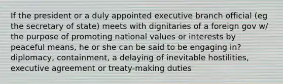 If the president or a duly appointed executive branch official (eg the secretary of state) meets with dignitaries of a foreign gov w/ the purpose of promoting national values or interests by peaceful means, he or she can be said to be engaging in? diplomacy, containment, a delaying of inevitable hostilities, executive agreement or treaty-making duties