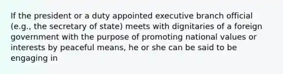 If the president or a duty appointed executive branch official (e.g., the secretary of state) meets with dignitaries of a foreign government with the purpose of promoting national values or interests by peaceful means, he or she can be said to be engaging in