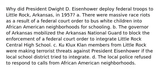 Why did President Dwight D. Eisenhower deploy federal troops to Little Rock, Arkansas, in 1957? a. There were massive race riots as a result of a federal court order to bus white children into African American neighborhoods for schooling. b. The governor of Arkansas mobilized the Arkansas National Guard to block the enforcement of a federal court order to integrate Little Rock Central High School. c. Ku Klux Klan members from Little Rock were making terrorist threats against President Eisenhower if the local school district tried to integrate. d. The local police refused to respond to calls from African American neighborhoods.