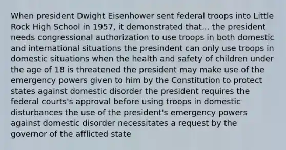 When president Dwight Eisenhower sent federal troops into Little Rock High School in 1957, it demonstrated that... the president needs congressional authorization to use troops in both domestic and international situations the presindent can only use troops in domestic situations when the health and safety of children under the age of 18 is threatened the president may make use of the emergency powers given to him by the Constitution to protect states against domestic disorder the president requires the federal courts's approval before using troops in domestic disturbances the use of the president's emergency powers against domestic disorder necessitates a request by the governor of the afflicted state