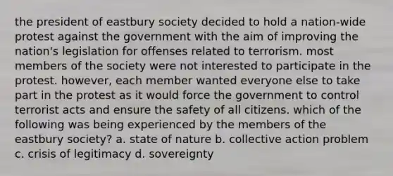 the president of eastbury society decided to hold a nation-wide protest against the government with the aim of improving the nation's legislation for offenses related to terrorism. most members of the society were not interested to participate in the protest. however, each member wanted everyone else to take part in the protest as it would force the government to control terrorist acts and ensure the safety of all citizens. which of the following was being experienced by the members of the eastbury society? a. state of nature b. collective action problem c. crisis of legitimacy d. sovereignty