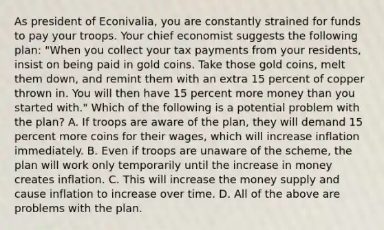 As president of​ Econivalia, you are constantly strained for funds to pay your troops. Your chief economist suggests the following​ plan: ​"When you collect your tax payments from your​ residents, insist on being paid in gold coins. Take those gold​ coins, melt them​ down, and remint them with an extra 15 percent of copper thrown in. You will then have 15 percent more money than you started​ with." Which of the following is a potential problem with the​ plan? A. If troops are aware of the​ plan, they will demand 15 percent more coins for their​ wages, which will increase inflation immediately. B. Even if troops are unaware of the​ scheme, the plan will work only temporarily until the increase in money creates inflation. C. This will increase the money supply and cause inflation to increase over time. D. All of the above are problems with the plan.