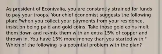 As president of Econivalia, you are constantly strained for funds to pay your troops. Your chief economist suggests the following plan: "when you collect your payments from your residence, insist on being paid and gold coins. Take those gold coins melt them down and re-mix them with an extra 15% of copper and thrown in. You have 15% more money than you started with." Which of the following is a potential problem with the plan?