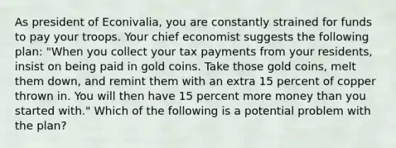 As president of​ Econivalia, you are constantly strained for funds to pay your troops. Your chief economist suggests the following​ plan: ​"When you collect your tax payments from your​ residents, insist on being paid in gold coins. Take those gold​ coins, melt them​ down, and remint them with an extra 15 percent of copper thrown in. You will then have 15 percent more money than you started​ with." Which of the following is a potential problem with the​ plan?