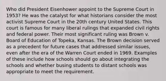 Who did President Eisenhower appoint to the Supreme Court in 1953? He was the catalyst for what historians consider the most activist Supreme Court in the 20th century United States. This court is famous for many liberal rulings that expanded civil rights and federal power. Their most significant ruling was Brown v. Board of Education of Topeka, Kansas. The Brown decision served as a precedent for future cases that addressed similar issues, even after the era of the Warren Court ended in 1969. Examples of these include how schools should go about integrating the schools and whether busing students to distant schools was appropriate to meet the requirement.