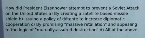 How did President Eisenhower attempt to prevent a Soviet Attack on the United States a) By creating a satellite-based missile shield b) Issuing a policy of détente to increase diplomatic cooperation c) By promising "massive retaliation" and appealing to the logic of "mutually-assured destruction" d) All of the above