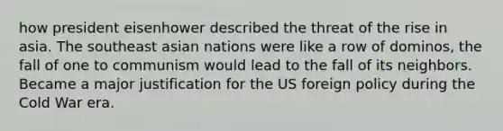 how president eisenhower described the threat of the rise in asia. The southeast asian nations were like a row of dominos, the fall of one to communism would lead to the fall of its neighbors. Became a major justification for the US foreign policy during the Cold War era.