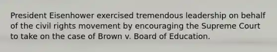 President Eisenhower exercised tremendous leadership on behalf of the civil rights movement by encouraging the Supreme Court to take on the case of Brown v. Board of Education.