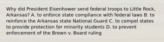 Why did President Eisenhower send federal troops to Little Rock, Arkansas? A. to enforce state compliance with federal laws B. to reinforce the Arkansas state National Guard C. to compel states to provide protection for minority students D. to prevent enforcement of the Brown v. Board ruling