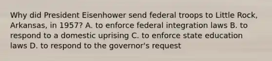 Why did President Eisenhower send federal troops to Little Rock, Arkansas, in 1957? A. to enforce federal integration laws B. to respond to a domestic uprising C. to enforce state education laws D. to respond to the governor's request