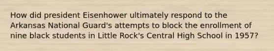 How did president Eisenhower ultimately respond to the Arkansas National Guard's attempts to block the enrollment of nine black students in Little Rock's Central High School in 1957?