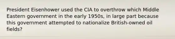 President Eisenhower used the CIA to overthrow which Middle Eastern government in the early 1950s, in large part because this government attempted to nationalize British-owned oil fields?