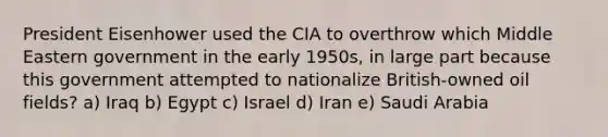 President Eisenhower used the CIA to overthrow which Middle Eastern government in the early 1950s, in large part because this government attempted to nationalize British-owned oil fields? a) Iraq b) Egypt c) Israel d) Iran e) Saudi Arabia