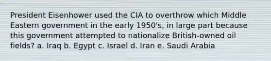 <a href='https://www.questionai.com/knowledge/kGyt1derDJ-president-eisenhower' class='anchor-knowledge'>president eisenhower</a> used the CIA to overthrow which Middle Eastern government in the early 1950's, in large part because this government attempted to nationalize British-owned oil fields? a. Iraq b. Egypt c. Israel d. Iran e. Saudi Arabia