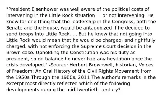 "President Eisenhower was well aware of the political costs of intervening in the Little Rock situation — or not intervening. He knew for one thing that the leadership in the Congress, both the Senate and the House, would be antagonized if he decided to send troops into Little Rock. . . But he knew that not going into Little Rock would mean that he would be charged, and rightfully charged, with not enforcing the Supreme Court decision in the Brown case. Upholding the Constitution was his duty as president, so on balance he never had any hesitation once the crisis developed." -Source: Herbert Brownwell, historian, Voices of Freedom: An Oral History of the Civil Rights Movement from the 1950s Through the 1980s, 2011 The author's remarks in the excerpt most directly reflected which of the following developments during the mid-twentieth century?