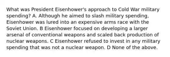 What was President Eisenhower's approach to Cold War military spending? A. Although he aimed to slash military spending, Eisenhower was lured into an expensive arms race with the Soviet Union. B Eisenhower focused on developing a larger arsenal of conventional weapons and scaled back production of nuclear weapons. C Eisenhower refused to invest in any military spending that was not a nuclear weapon. D None of the above.