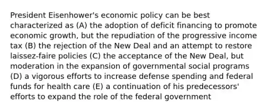 President Eisenhower's economic policy can be best characterized as (A) the adoption of deficit financing to promote economic growth, but the repudiation of the progressive income tax (B) the rejection of the New Deal and an attempt to restore laissez-faire policies (C) the acceptance of the New Deal, but moderation in the expansion of governmental social programs (D) a vigorous efforts to increase defense spending and federal funds for health care (E) a continuation of his predecessors' efforts to expand the role of the federal government