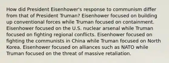 How did President Eisenhower's response to communism differ from that of President Truman? Eisenhower focused on building up conventional forces while Truman focused on containment. Eisenhower focused on the U.S. nuclear arsenal while Truman focused on fighting regional conflicts. Eisenhower focused on fighting the communists in China while Truman focused on North Korea. Eisenhower focused on alliances such as NATO while Truman focused on the threat of massive retaliation.