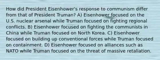 How did President Eisenhower's response to communism differ from that of President Truman? A) Eisenhower focused on the U.S. nuclear arsenal while Truman focused on fighting regional conflicts. B) Eisenhower focused on fighting the communists in China while Truman focused on North Korea. C) Eisenhower focused on building up conventional forces while Truman focused on containment. D) Eisenhower focused on alliances such as NATO while Truman focused on the threat of massive retaliation.