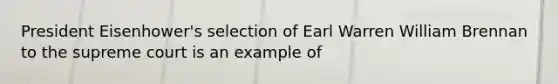 President Eisenhower's selection of Earl Warren William Brennan to the supreme court is an example of