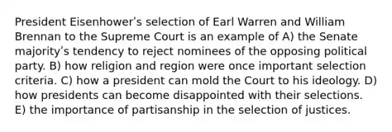 President Eisenhowerʹs selection of Earl Warren and William Brennan to the Supreme Court is an example of A) the Senate majorityʹs tendency to reject nominees of the opposing political party. B) how religion and region were once important selection criteria. C) how a president can mold the Court to his ideology. D) how presidents can become disappointed with their selections. E) the importance of partisanship in the selection of justices.