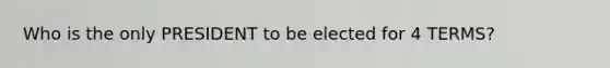 Who is the only PRESIDENT to be elected for 4 TERMS?