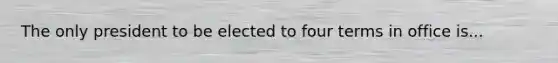 The only president to be elected to four terms in office is...