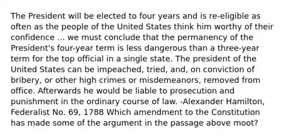 The President will be elected to four years and is re-eligible as often as the people of the United States think him worthy of their confidence ... we must conclude that the permanency of the President's four-year term is less dangerous than a three-year term for the top official in a single state. The president of the United States can be impeached, tried, and, on conviction of bribery, or other high crimes or misdemeanors, removed from office. Afterwards he would be liable to prosecution and punishment in the ordinary course of law. -Alexander Hamilton, Federalist No. 69, 1788 Which amendment to the Constitution has made some of the argument in the passage above moot?