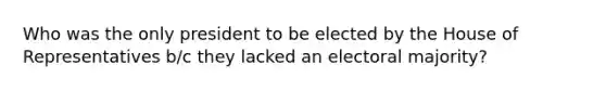 Who was the only president to be elected by the House of Representatives b/c they lacked an electoral majority?