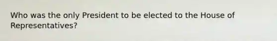 Who was the only President to be elected to the House of Representatives?