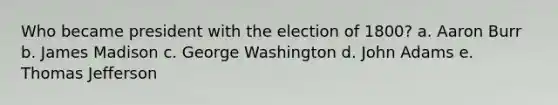 Who became president with the election of 1800? a. Aaron Burr b. James Madison c. George Washington d. John Adams e. Thomas Jefferson