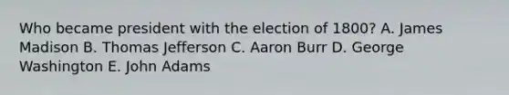 Who became president with the election of 1800? A. James Madison B. Thomas Jefferson C. Aaron Burr D. George Washington E. John Adams