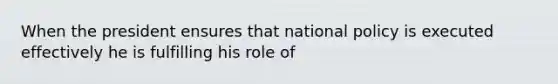 When the president ensures that national policy is executed effectively he is fulfilling his role of