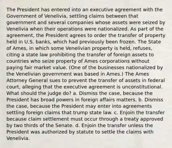 The President has entered into an executive agreement with the Government of Venelivia, settling claims between that government and several companies whose assets were seized by Venelivia when their operations were nationalized. As part of the agreement, the President agrees to order the transfer of property held in U.S. banks, which had previously been frozen. The State of Ames, in which some Venelivian property is held, refuses, citing a state law prohibiting the transfer of foreign assets to countries who seize property of Ames corporations without paying fair market value. (One of the businesses nationalized by the Venelivian government was based in Ames.) The Ames Attorney General sues to prevent the transfer of assets in federal court, alleging that the executive agreement is unconstitutional. What should the judge do? a. Dismiss the case, because the President has broad powers in foreign affairs matters. b. Dismiss the case, because the President may enter into agreements settling foreign claims that trump state law. c. Enjoin the transfer because claim settlement must occur through a treaty approved by two thirds of the Senate. d. Enjoin the transfer unless the President was authorized by statute to settle the claims with Venelivia.