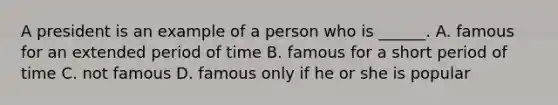 A president is an example of a person who is ______. A. famous for an extended period of time B. famous for a short period of time C. not famous D. famous only if he or she is popular