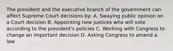 The president and the executive branch of the government can affect Supreme Court decisions by: A. Swaying public opinion on a Court decision B. Appointing new justices who will vote according to the president's policies C. Working with Congress to change an important decision D. Asking Congress to amend a law