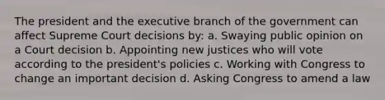 The president and the executive branch of the government can affect Supreme Court decisions by: a. Swaying public opinion on a Court decision b. Appointing new justices who will vote according to the president's policies c. Working with Congress to change an important decision d. Asking Congress to amend a law