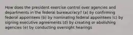 How does the president exercise control over agencies and departments in the federal bureaucracy? (a) by confirming federal appointees (b) by nominating federal appointees (c) by signing executive agreements (d) by creating or abolishing agencies (e) by conducting oversight hearings